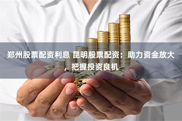 郑州股票配资利息 昆明股票配资：助力资金放大，把握投资良机