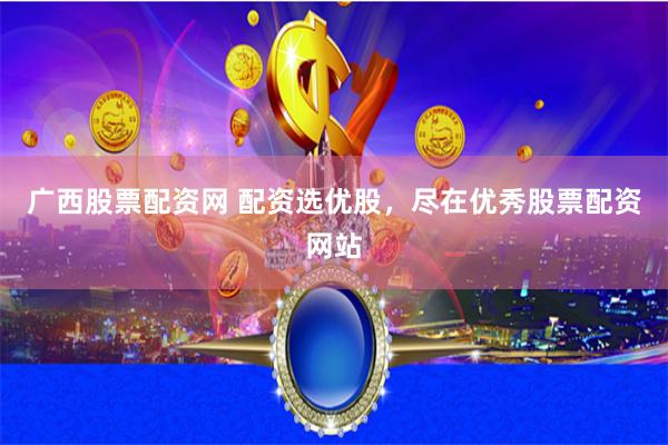 广西股票配资网 配资选优股，尽在优秀股票配资网站