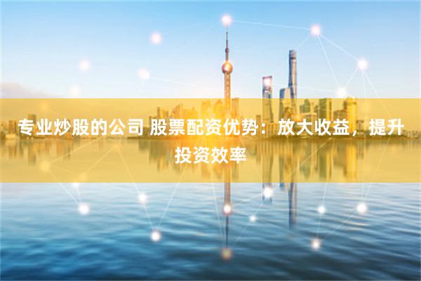 专业炒股的公司 股票配资优势：放大收益，提升投资效率
