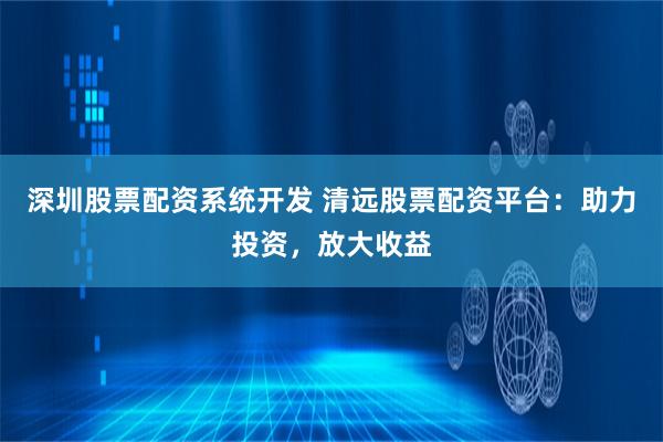 深圳股票配资系统开发 清远股票配资平台：助力投资，放大收益