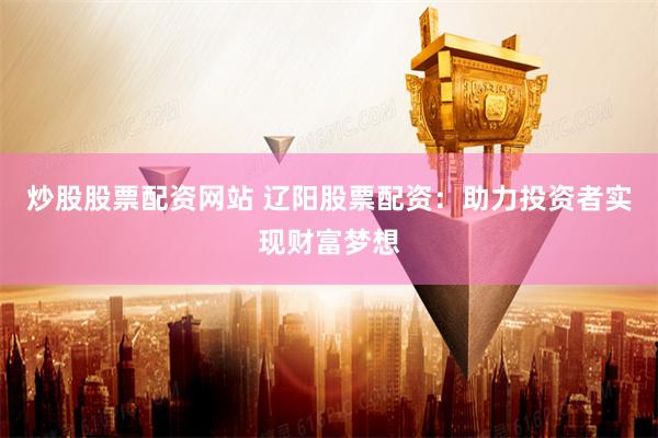 炒股股票配资网站 辽阳股票配资：助力投资者实现财富梦想