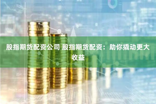 股指期货配资公司 股指期货配资：助你撬动更大收益