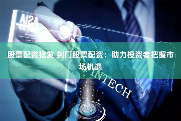 股票配资批发 荆门股票配资：助力投资者把握市场机遇