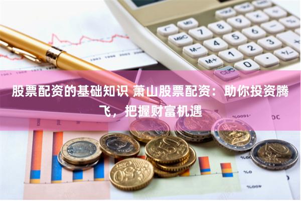 股票配资的基础知识 萧山股票配资：助你投资腾飞，把握财富机遇