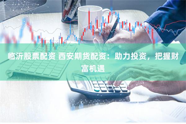 临沂股票配资 西安期货配资：助力投资，把握财富机遇