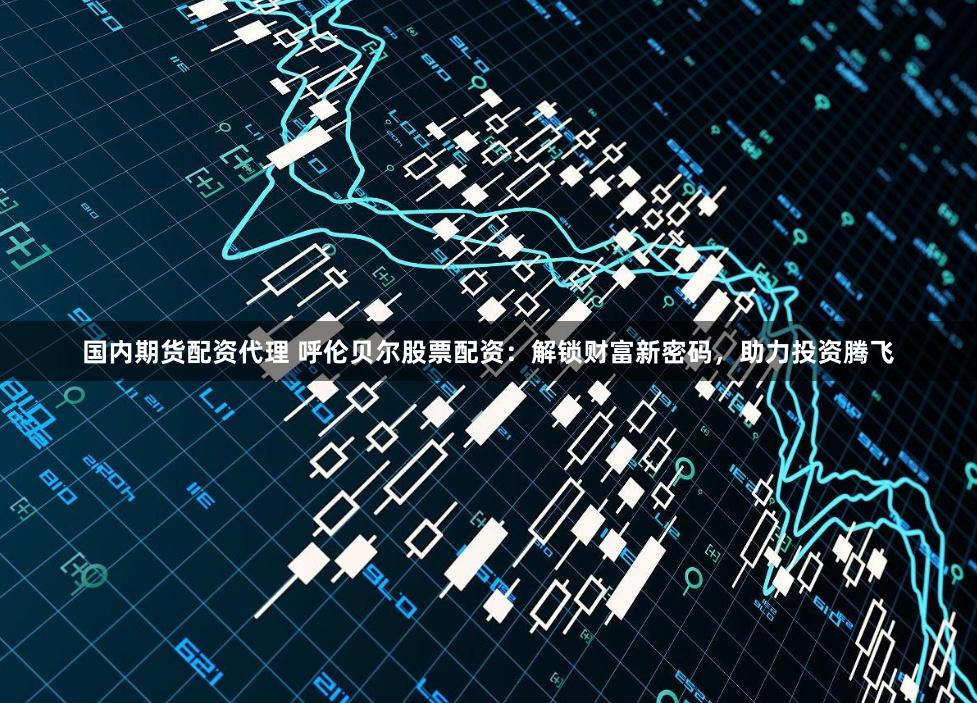 国内期货配资代理 呼伦贝尔股票配资：解锁财富新密码，助力投资腾飞
