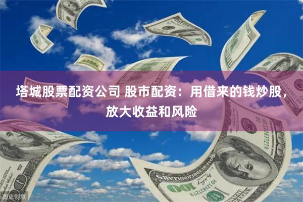 塔城股票配资公司 股市配资：用借来的钱炒股，放大收益和风险
