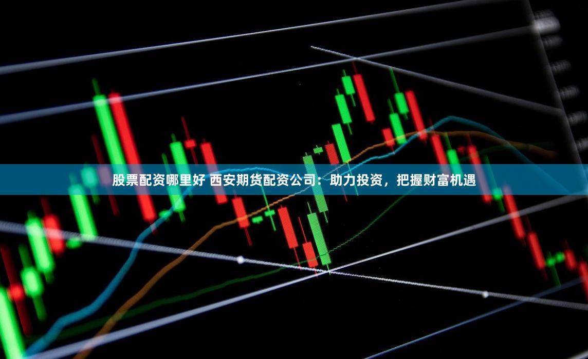 股票配资哪里好 西安期货配资公司：助力投资，把握财富机遇