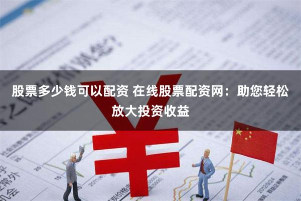 股票多少钱可以配资 在线股票配资网：助您轻松放大投资收益