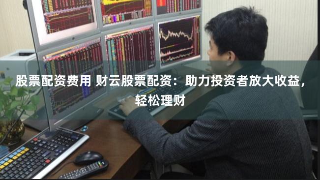 股票配资费用 财云股票配资：助力投资者放大收益，轻松理财