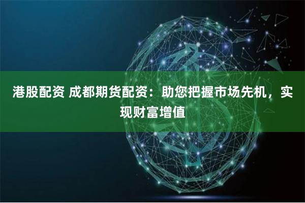港股配资 成都期货配资：助您把握市场先机，实现财富增值