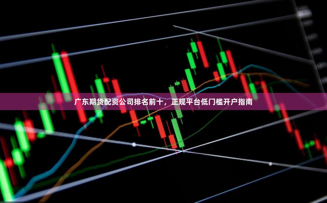 广东期货配资公司排名前十，正规平台低门槛开户指南