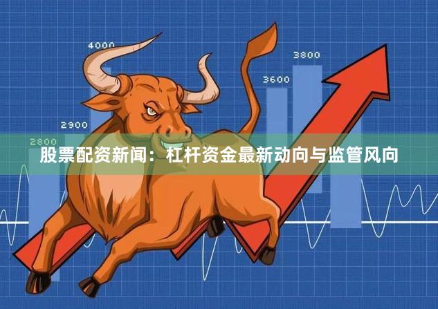 股票配资新闻：杠杆资金最新动向与监管风向
